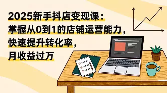 2025新手抖店变现课:掌握从0到1的店铺运营能力,快速提升转化率,月收过万_云峰项目库