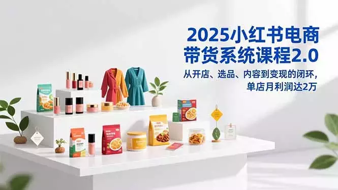 2025小红书电商带货系统课程2.0，从开店、选品、内容到变现的闭环，单店月利润达2万_云峰项目库