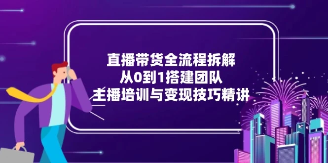 直播带货全流程拆解：从0到1搭建团队，主播培训与变现技巧精讲_云峰项目库