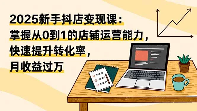 2025新手抖店变现课：掌握从0到1的店铺运营能力，快速提升转化率,月收过万_云峰项目库