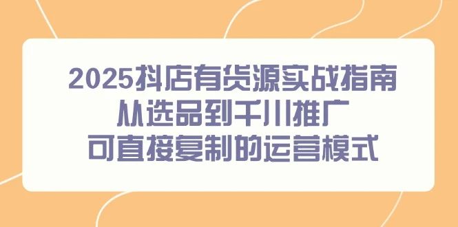 2025抖店有货源实战指南，从选品到千川推广，可直接复制的运营模式_云峰项目库
