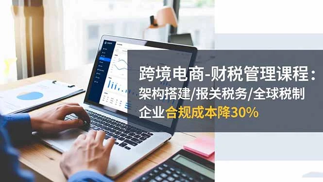 跨境电商-财税管理课程：架构搭建/报关税务/全球税制，企业合规成本降30%_云峰项目库