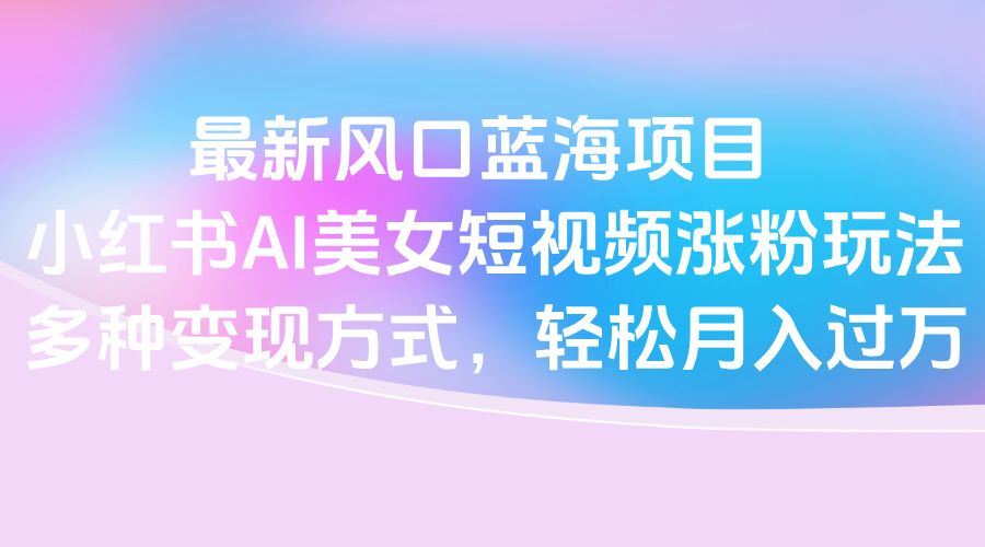 最新风口蓝海项目，小红书AI美女短视频涨粉玩法，多种变现方式轻松月入过万_云峰项目库