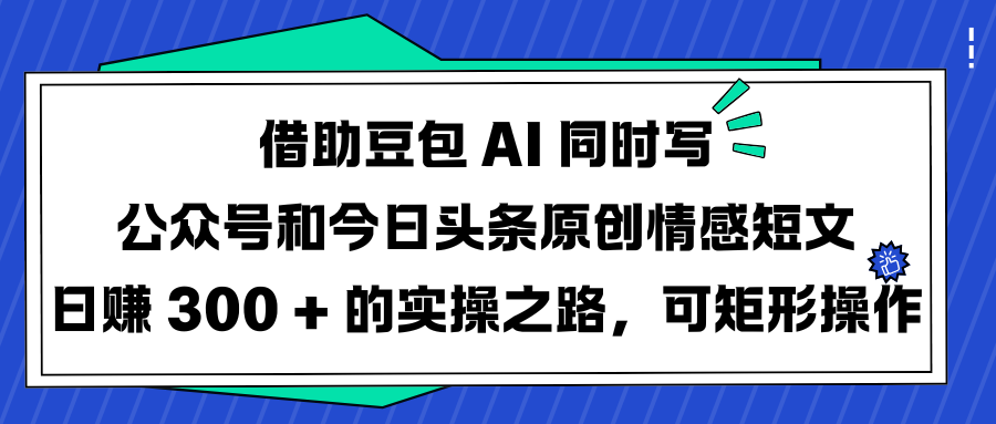 借助豆包 AI 同时写公众号和今日头条原创情感短文日赚 300 + 的实操之路，可矩形操作_云峰项目库