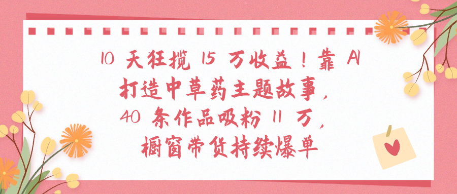 10天狂揽 15 万收益!靠 A打造中草药主题故事40 条作品吸粉11万橱窗带货持续爆单_云峰项目库